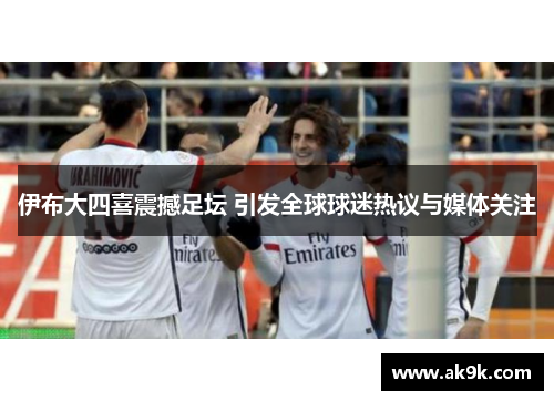 伊布大四喜震撼足坛 引发全球球迷热议与媒体关注