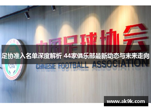 足协准入名单深度解析 44家俱乐部最新动态与未来走向 足协准入名单深度解析 44家俱乐部最新动态与未来走向