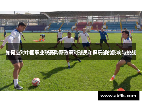 如何应对中国职业联赛降薪政策对球员和俱乐部的影响与挑战 如何应对中国职业联赛降薪政策对球员和俱乐部的影响与挑战