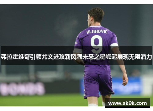 弗拉霍维奇引领尤文进攻新风潮未来之星崛起展现无限潜力 弗拉霍维奇引领尤文进攻新风潮未来之星崛起展现无限潜力