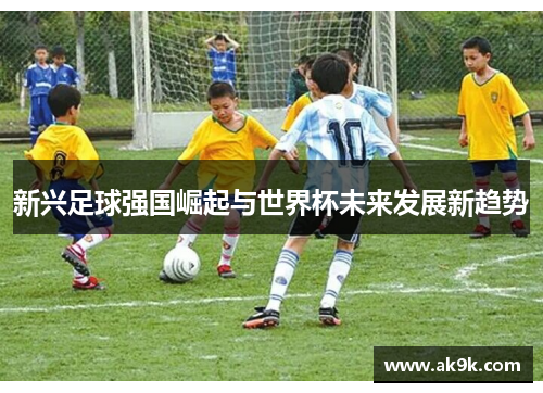 新兴足球强国崛起与世界杯未来发展新趋势 新兴足球强国崛起与世界杯未来发展新趋势